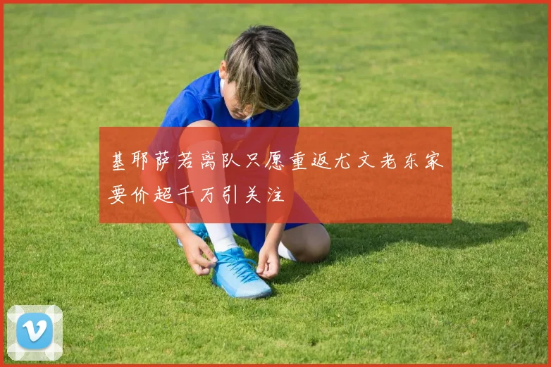 基耶萨若离队只愿重返尤文老东家要价超千万引关注