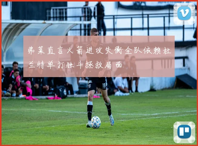 弗莱直言火箭进攻失衡全队依赖杜兰特单打独斗拯救局面