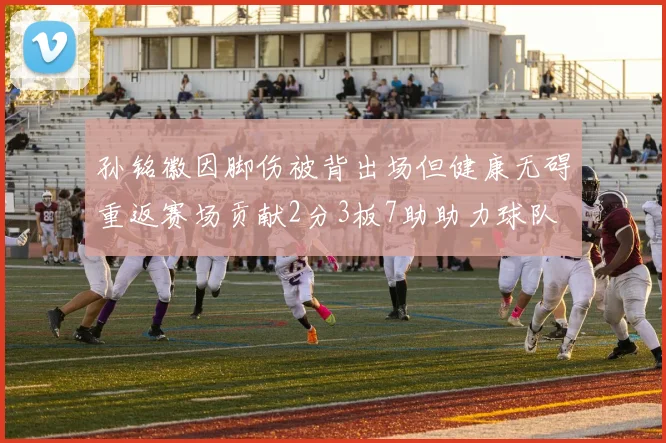 孙铭徽因脚伤被背出场但健康无碍重返赛场贡献2分3板7助助力球队