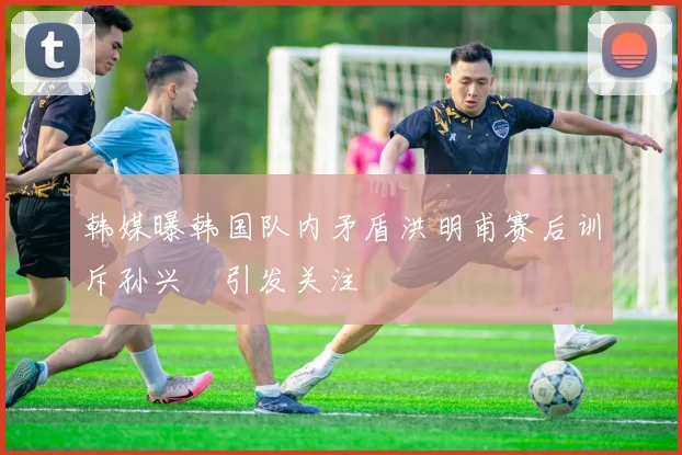 韩媒曝韩国队内矛盾洪明甫赛后训斥孙兴慜引发关注