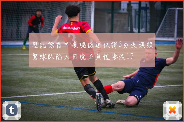 恩比德首节表现低迷仅得3分失误频繁球队陷入困境正负值惨淡13