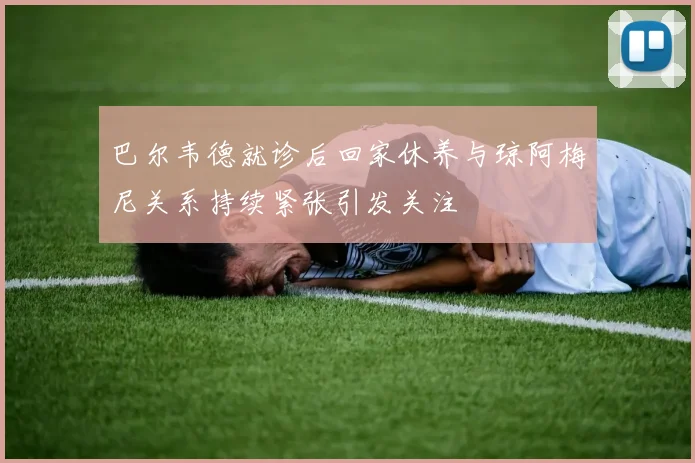 巴尔韦德就诊后回家休养与琼阿梅尼关系持续紧张引发关注