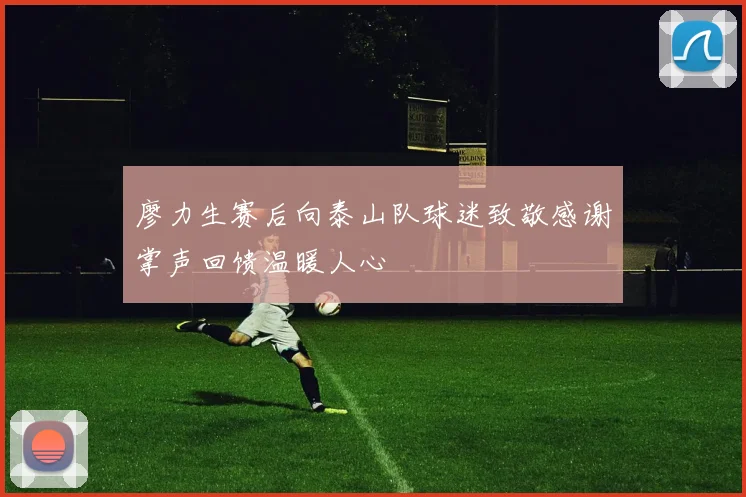 廖力生赛后向泰山队球迷致敬感谢掌声回馈温暖人心