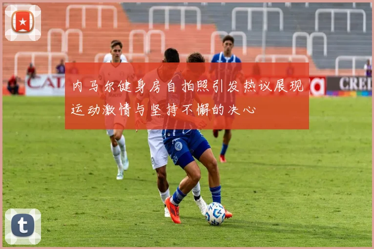 内马尔健身房自拍照引发热议展现运动激情与坚持不懈的决心