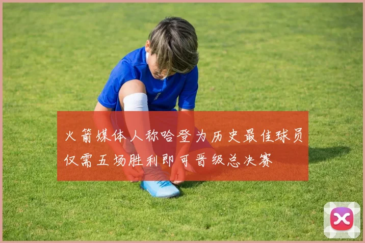 火箭媒体人称哈登为历史最佳球员仅需五场胜利即可晋级总决赛