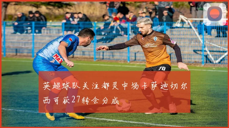英超球队关注都灵中场卡萨迪切尔西可获27转会分成
