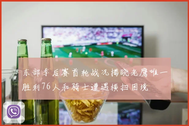 东部季后赛首轮战况揭晓老鹰唯一胜利76人和骑士遭遇横扫困境