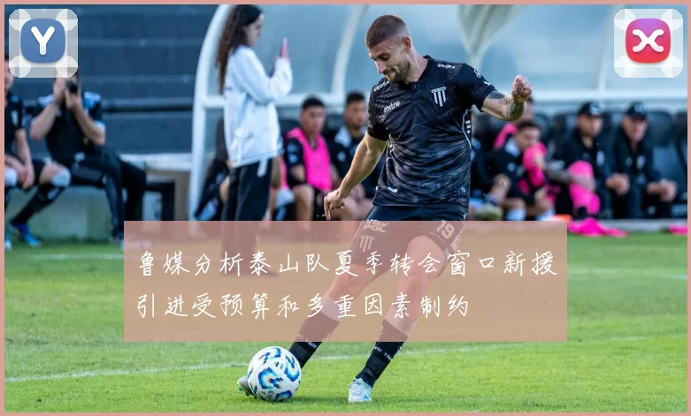 鲁媒分析泰山队夏季转会窗口新援引进受预算和多重因素制约
