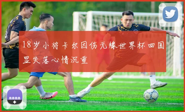 18岁小将卡尔因伤无缘世界杯回国显失落心情沉重