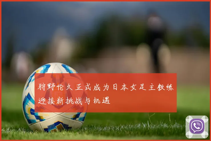 狩野伦久正式成为日本女足主教练迎接新挑战与机遇