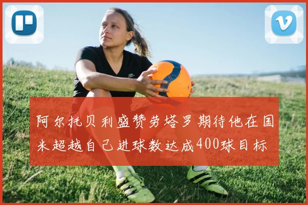 阿尔托贝利盛赞劳塔罗期待他在国米超越自己进球数达成400球目标