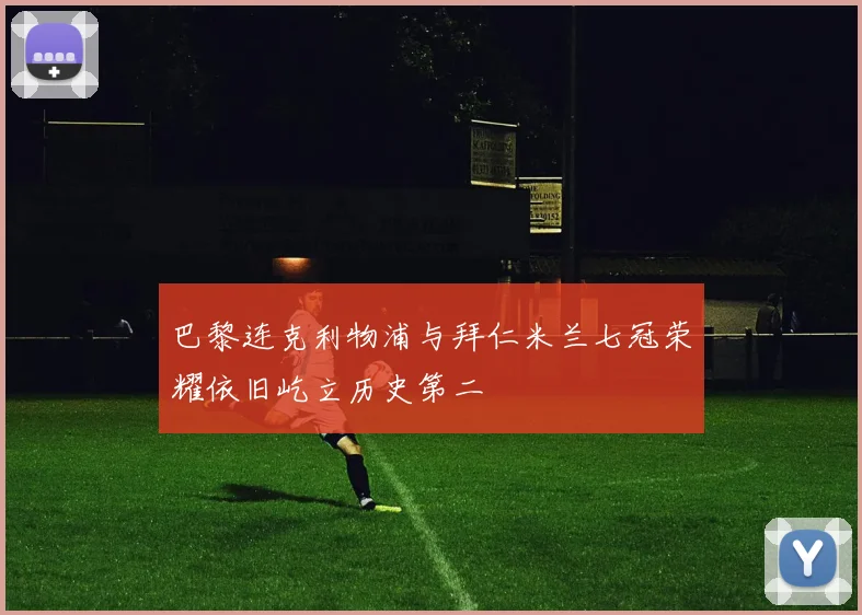 巴黎连克利物浦与拜仁米兰七冠荣耀依旧屹立历史第二