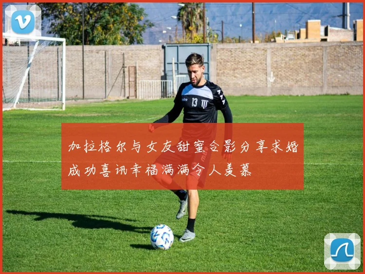加拉格尔与女友甜蜜合影分享求婚成功喜讯幸福满满令人羡慕