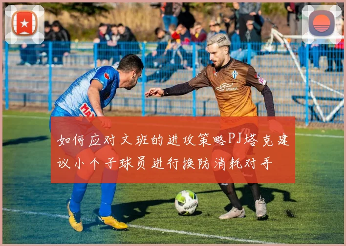 如何应对文班的进攻策略PJ塔克建议小个子球员进行换防消耗对手