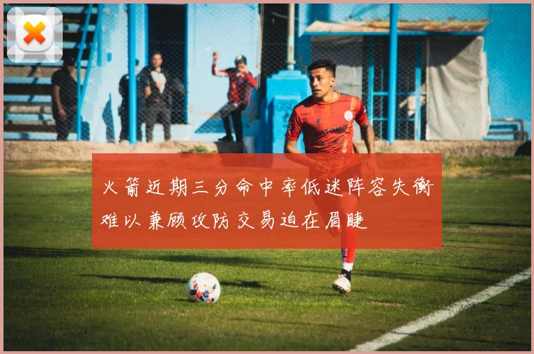 火箭近期三分命中率低迷阵容失衡难以兼顾攻防交易迫在眉睫