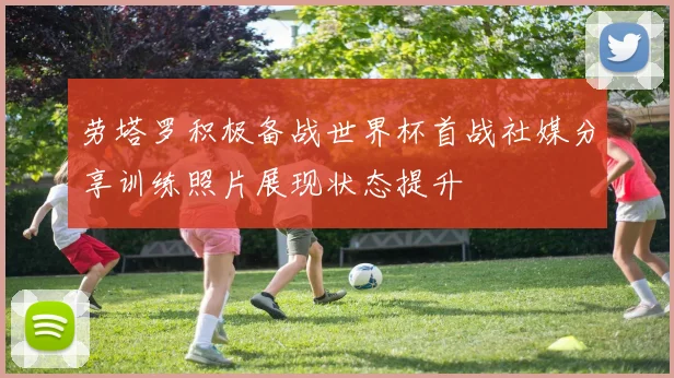 劳塔罗积极备战世界杯首战社媒分享训练照片展现状态提升