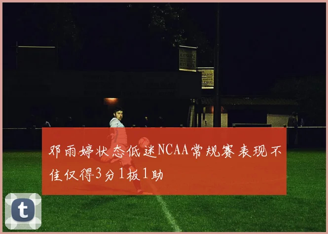 邓雨婷状态低迷NCAA常规赛表现不佳仅得3分1板1助